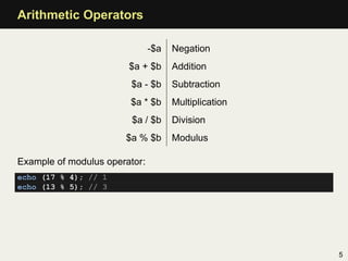 Arithmetic Operators

                               -$a   Negation
                        $a + $b      Addition
                        $a - $b      Subtraction
                        $a * $b      Multiplication
                         $a / $b     Division
                       $a % $b       Modulus

Example of modulus operator:
echo (17 % 4); // 1
echo (13 % 5); // 3




                                                      5
 