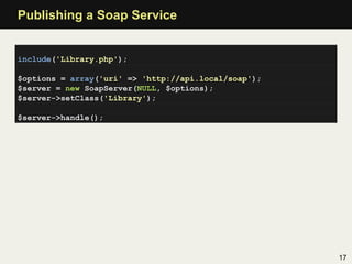 Publishing a Soap Service


include('Library.php');

$options = array('uri' => 'http://api.local/soap');
$server = new SoapServer(NULL, $options);
$server->setClass('Library');

$server->handle();




                                                      17
 