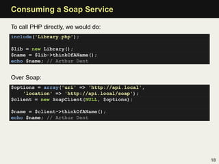 Consuming a Soap Service

To call PHP directly, we would do:
include('Library.php');

$lib = new Library();
$name = $lib->thinkOfAName();
echo $name; // Arthur Dent


Over Soap:
$options = array('uri' => 'http://api.local',
    'location' => 'http://api.local/soap');
$client = new SoapClient(NULL, $options);

$name = $client->thinkOfAName();
echo $name; // Arthur Dent




                                                18
 