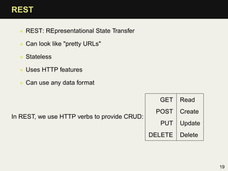 REST

  • REST: REpresentational State Transfer

  • Can look like "pretty URLs"

  • Stateless

  • Uses HTTP features

  • Can use any data format

                                                GET    Read
                                               POST    Create
In REST, we use HTTP verbs to provide CRUD:
                                                PUT    Update
                                              DELETE   Delete




                                                                19
 