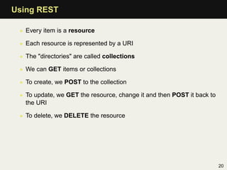 Using REST

 • Every item is a resource

 • Each resource is represented by a URI

 • The "directories" are called collections

 • We can GET items or collections

 • To create, we POST to the collection

 • To update, we GET the resource, change it and then POST it back to
   the URI

 • To delete, we DELETE the resource




                                                                        20
 