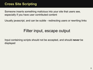 Cross Site Scripting

Someone inserts something malicious into your site that users see,
especially if you have user contributed content

Usually javascript, and can be subtle - redirecting users or rewriting links



                 Filter input, escape output

Input containing scripts should not be accepted, and should never be
displayed




                                                                               5
 