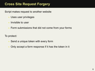 Cross Site Request Forgery

Script makes request to another website

   • Uses user privileges

   • Invisible to user

   • Form submissions that did not come from your forms


To protect:

   • Send a unique token with every form

   • Only accept a form response if it has the token in it




                                                             6
 