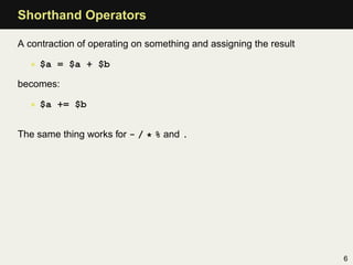 Shorthand Operators

A contraction of operating on something and assigning the result

  • $a = $a + $b

becomes:

  • $a += $b


The same thing works for - / * % and .




                                                                   6
 