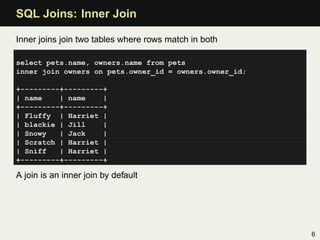 SQL Joins: Inner Join

Inner joins join two tables where rows match in both

select pets.name, owners.name from pets
inner join owners on pets.owner_id = owners.owner_id;

+---------+---------+
| name    | name    |
+---------+---------+
| Fluffy | Harriet |
| blackie | Jill    |
| Snowy   | Jack    |
| Scratch | Harriet |
| Sniff   | Harriet |
+---------+---------+

A join is an inner join by default




                                                        6
 