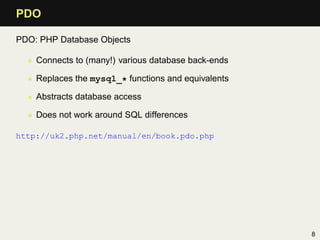 PDO

PDO: PHP Database Objects

  • Connects to (many!) various database back-ends

  • Replaces the mysql_* functions and equivalents

  • Abstracts database access

  • Does not work around SQL differences

http://uk2.php.net/manual/en/book.pdo.php




                                                     8
 