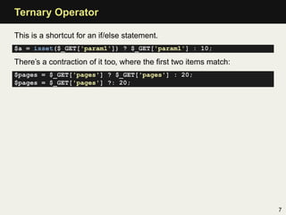 Ternary Operator

This is a shortcut for an if/else statement.
$a = isset($_GET['param1']) ? $_GET['param1'] : 10;

There’s a contraction of it too, where the ﬁrst two items match:
$pages = $_GET['pages'] ? $_GET['pages'] : 20;
$pages = $_GET['pages'] ?: 20;




                                                                   7
 