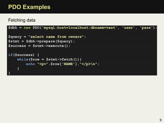PDO Examples

Fetching data
$dbh = new PDO('mysql:host=localhost;dbname=test', 'user', 'pass');

$query = "select name from owners";
$stmt = $dbh->prepare($query);
$success = $stmt->execute();

if($success) {
    while($row = $stmt->fetch()){
        echo "<p>".$row['NAME']."</p>n";
    }
}




                                                                      9
 