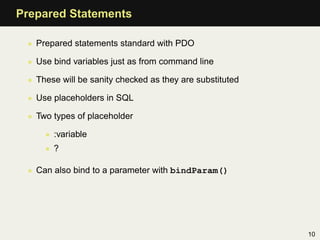 Prepared Statements

 • Prepared statements standard with PDO

 • Use bind variables just as from command line

 • These will be sanity checked as they are substituted

 • Use placeholders in SQL

 • Two types of placeholder

     • :variable
     • ?

 • Can also bind to a parameter with bindParam()




                                                          10
 