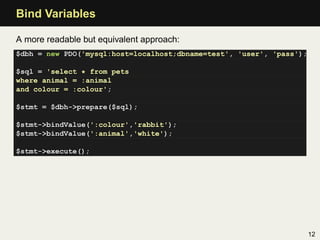 Bind Variables

A more readable but equivalent approach:
$dbh = new PDO('mysql:host=localhost;dbname=test', 'user', 'pass');

$sql = 'select * from pets
where animal = :animal
and colour = :colour';

$stmt = $dbh->prepare($sql);

$stmt->bindValue(':colour','rabbit');
$stmt->bindValue(':animal','white');

$stmt->execute();




                                                                      12
 