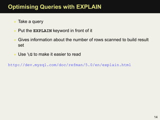 Optimising Queries with EXPLAIN

  • Take a query

  • Put the EXPLAIN keyword in front of it

  • Gives information about the number of rows scanned to build result
    set

  • Use G to make it easier to read

http://dev.mysql.com/doc/refman/5.0/en/explain.html




                                                                         14
 