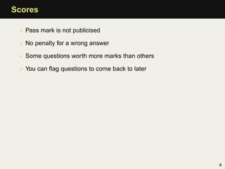 Scores

 • Pass mark is not publicised

 • No penalty for a wrong answer

 • Some questions worth more marks than others

 • You can ﬂag questions to come back to later




                                                 4
 