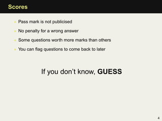 Scores

 • Pass mark is not publicised

 • No penalty for a wrong answer

 • Some questions worth more marks than others

 • You can ﬂag questions to come back to later




              If you don’t know, GUESS




                                                 4
 