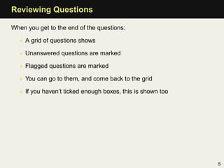 Reviewing Questions

When you get to the end of the questions:

  • A grid of questions shows

  • Unanswered questions are marked

  • Flagged questions are marked

  • You can go to them, and come back to the grid

  • If you haven’t ticked enough boxes, this is shown too




                                                            5
 