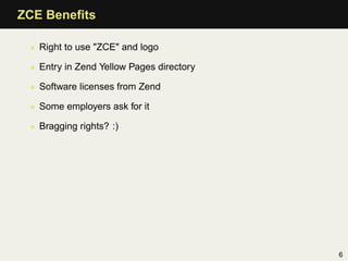 ZCE Beneﬁts

 • Right to use "ZCE" and logo

 • Entry in Zend Yellow Pages directory

 • Software licenses from Zend

 • Some employers ask for it

 • Bragging rights? :)




                                          6
 