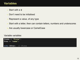 Variables

   • Start with a $

   • Don’t need to be initialised

   • Represent a value, of any type

   • Start with a letter, then can contain letters, numbers and underscores

   • Are usually lowercase or CamelCase


Variable variables
$name = "Fiona";
$var = "name";

echo $$var;    // Fiona




                                                                              13
 