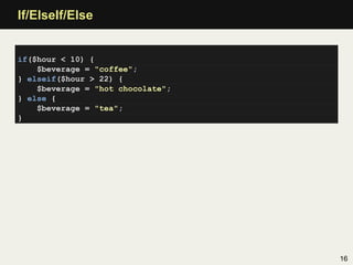 If/ElseIf/Else


if($hour < 10) {
    $beverage = "coffee";
} elseif($hour > 22) {
    $beverage = "hot chocolate";
} else {
    $beverage = "tea";
}




                                   16
 