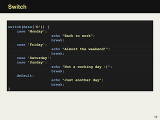 Switch


switch(date('D')) {
    case 'Monday':
                      echo "Back to work";
                      break;
    case 'Friday':
                    echo "Almost the weekend!";
                    break;
    case 'Saturday':
    case 'Sunday':
                    echo "Not a working day :)";
                    break;
    default:
                    echo "Just another day";
                    break;
}




                                                   17
 