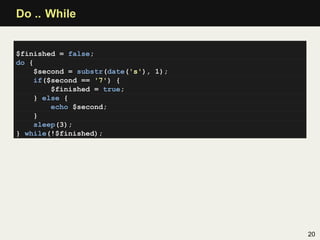 Do .. While


$finished = false;
do {
     $second = substr(date('s'), 1);
     if($second == '7') {
         $finished = true;
     } else {
         echo $second;
     }
     sleep(3);
} while(!$finished);




                                       20
 