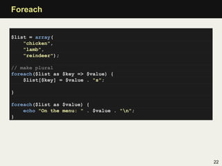Foreach


$list = array(
    "chicken",
    "lamb",
    "reindeer");

// make plural
foreach($list as $key => $value) {
    $list[$key] = $value . "s";

}

foreach($list as $value) {
    echo "On the menu: " . $value . "n";
}




                                            22
 