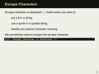 Escape Characters

Escape character is backslash . Useful when you want to:

  • put a $ in a string

  • use a quote in a quoted string

  • disable any special character meaning

We sometimes need to escape the escape character
echo "Escape character is backslash ";




                                                            5
 