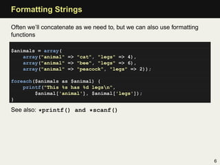 Formatting Strings

Often we’ll concatenate as we need to, but we can also use formatting
functions

$animals = array(
    array("animal" => "cat", "legs" => 4),
    array("animal" => "bee", "legs" => 6),
    array("animal" => "peacock", "legs" => 2));

foreach($animals as $animal) {
    printf("This %s has %d legsn",
        $animal['animal'], $animal['legs']);
}

See also: *printf() and *scanf()




                                                                        6
 
