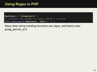 Using Regex in PHP


$pattern = '/b[aeiou]t/';
// returns the number of times there's a match
echo preg_match($pattern, "bat"); // 1

Many other string handling functions use regex, and there’s also
preg_match_all




                                                                   10
 
