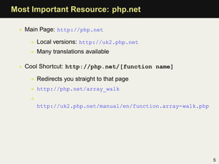 Most Important Resource: php.net

 • Main Page: http://php.net

    • Local versions: http://uk2.php.net
    • Many translations available

 • Cool Shortcut: http://php.net/[function name]

    • Redirects you straight to that page
    • http://php.net/array_walk
    •
        http://uk2.php.net/manual/en/function.array-walk.php




                                                               5
 