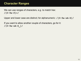 Character Ranges

We can use ranges of characters, e.g. to match hex:
/[0-9a-f]*/

Upper and lower case are distinct; for alphanumeric: /[0-9a-zA-Z]/

If you want to allow another couple of characters, go for it:
/[0-9a-zA-Z_]/




                                                                     11
 