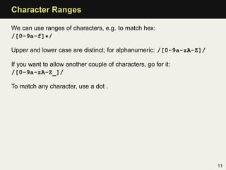 Character Ranges

We can use ranges of characters, e.g. to match hex:
/[0-9a-f]*/

Upper and lower case are distinct; for alphanumeric: /[0-9a-zA-Z]/

If you want to allow another couple of characters, go for it:
/[0-9a-zA-Z_]/

To match any character, use a dot .




                                                                     11
 