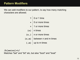 Pattern Modiﬁers

We can add modiﬁers to our pattern, to say how many matching
characters are allowed.

                           ?   0 or 1 time

                           *   0 or more times
                           +   1 or more times
                        {n}    n times
                       {n,}    n or more times
                     {n,m}     between n and m times
                       {,m}    up to m times


/b[aeiou]*t/
Matches "bat" and "bit" etc, but also "boot" and "boat"

                                                               13
 