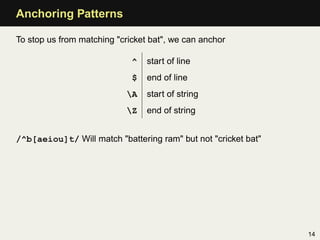 Anchoring Patterns

To stop us from matching "cricket bat", we can anchor

                             ^   start of line
                             $   end of line
                            A   start of string
                            Z   end of string


/^b[aeiou]t/ Will match "battering ram" but not "cricket bat"




                                                                14
 