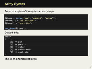 Array Syntax

Some examples of the syntax around arrays:

$items = array("pen", "pencil", "ruler");
$items[7] = "calculator";
$items[] = "post-its";

var_dump($items);

Outputs this:
Array
(
    [0]   =>   pen
    [1]   =>   pencil
    [2]   =>   ruler
    [7]   =>   calculator
    [8]   =>   post-its
)

This is an enumerated array


                                             2
 