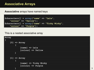 Associative Arrays

Associative arrays have named keys

$characters[] =   array("name" => "Lala",
    "colour" =>   "Yellow");
$characters[] =   array("name" => "Tinky Winky",
    "colour" =>   "Purple");


This is a nested associative array
Array
(
    [0] => Array
        (
            [name] => Lala
            [colour] => Yellow
        )

    [1] => Array
        (
            [name] => Tinky Winky
            [colour] => Purple
        )                                          3
 