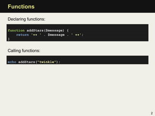 Functions

Declaring functions:

function addStars($message) {
    return '** ' . $message . ' **';
}


Calling functions:

echo addStars("twinkle");




                                       2
 
