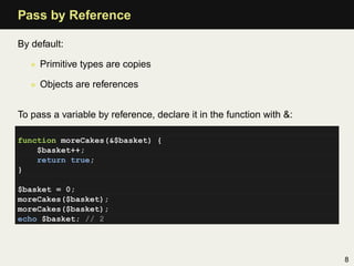 Pass by Reference

By default:

   • Primitive types are copies

   • Objects are references


To pass a variable by reference, declare it in the function with &:

function moreCakes(&$basket) {
    $basket++;
    return true;
}

$basket = 0;
moreCakes($basket);
moreCakes($basket);
echo $basket; // 2




                                                                      8
 