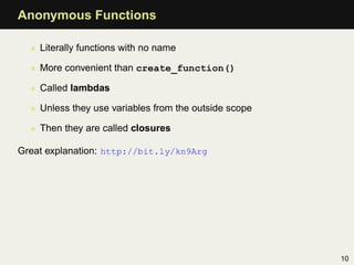Anonymous Functions

  • Literally functions with no name

  • More convenient than create_function()

  • Called lambdas

  • Unless they use variables from the outside scope

  • Then they are called closures

Great explanation: http://bit.ly/kn9Arg




                                                       10
 