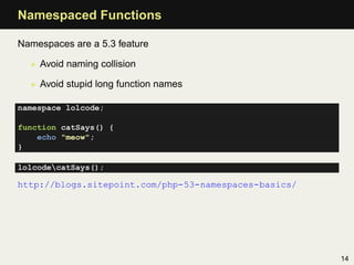 Namespaced Functions

Namespaces are a 5.3 feature

  • Avoid naming collision

  • Avoid stupid long function names

namespace lolcode;

function catSays() {
    echo "meow";
}

lolcodecatSays();

http://blogs.sitepoint.com/php-53-namespaces-basics/




                                                       14
 