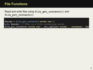 File Functions

Read and write ﬁles using file_get_contents() and
file_put_contents()

$words = file_get_contents('words.txt');
echo $words; // This is a file containing words.
file_put_contents('words.txt', str_replace('words', 'nonsense', $words




                                                                   3
 