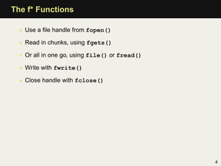 The f* Functions

  • Use a ﬁle handle from fopen()

  • Read in chunks, using fgets()

  • Or all in one go, using file() or fread()

  • Write with fwrite()

  • Close handle with fclose()




                                                4
 
