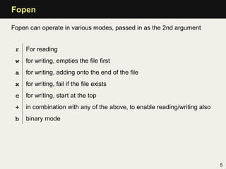 Fopen

Fopen can operate in various modes, passed in as the 2nd argument


 r   For reading
 w   for writing, empties the ﬁle ﬁrst
 a   for writing, adding onto the end of the ﬁle
 x   for writing, fail if the ﬁle exists
 c   for writing, start at the top
 +   in combination with any of the above, to enable reading/writing also
 b   binary mode




                                                                            5
 