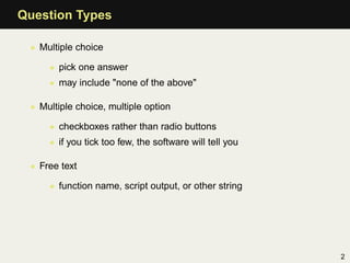 Question Types

 • Multiple choice

     • pick one answer
     • may include "none of the above"

 • Multiple choice, multiple option

     • checkboxes rather than radio buttons
     • if you tick too few, the software will tell you

 • Free text

     • function name, script output, or other string




                                                         2
 