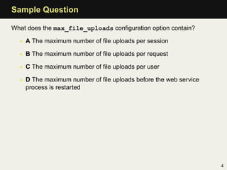 Sample Question

What does the max_file_uploads conﬁguration option contain?

  • A The maximum number of ﬁle uploads per session

  • B The maximum number of ﬁle uploads per request

  • C The maximum number of ﬁle uploads per user

  • D The maximum number of ﬁle uploads before the web service
    process is restarted




                                                                 4
 