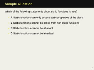 Sample Question

Which of the following statements about static functions is true?

   • A Static functions can only access static properties of the class

   • B Static functions cannot be called from non-static functions

   • C Static functions cannot be abstract

   • D Static functions cannot be inherited




                                                                         7
 