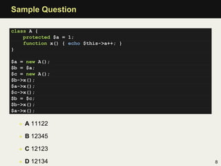 Sample Question

class A {
    protected $a = 1;
    function x() { echo $this->a++; }
}

$a = new A();
$b = $a;
$c = new A();
$b->x();
$a->x();
$c->x();
$b = $c;
$b->x();
$a->x();

  • A 11122

  • B 12345

  • C 12123

  • D 12134                             8
 