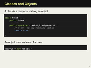 Classes and Objects

A class is a recipe for making an object

class Robot {
    public $name;

    public function flashLights($pattern) {
        // look! Pretty flashing lights
        return true;
    }
}


An object is an instance of a class

$marvin = new Robot();




                                              2
 