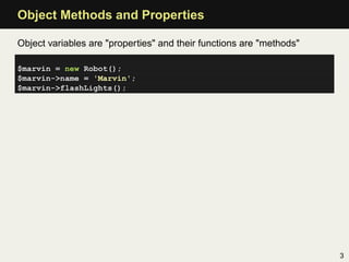 Object Methods and Properties

Object variables are "properties" and their functions are "methods"

$marvin = new Robot();
$marvin->name = 'Marvin';
$marvin->flashLights();




                                                                      3
 