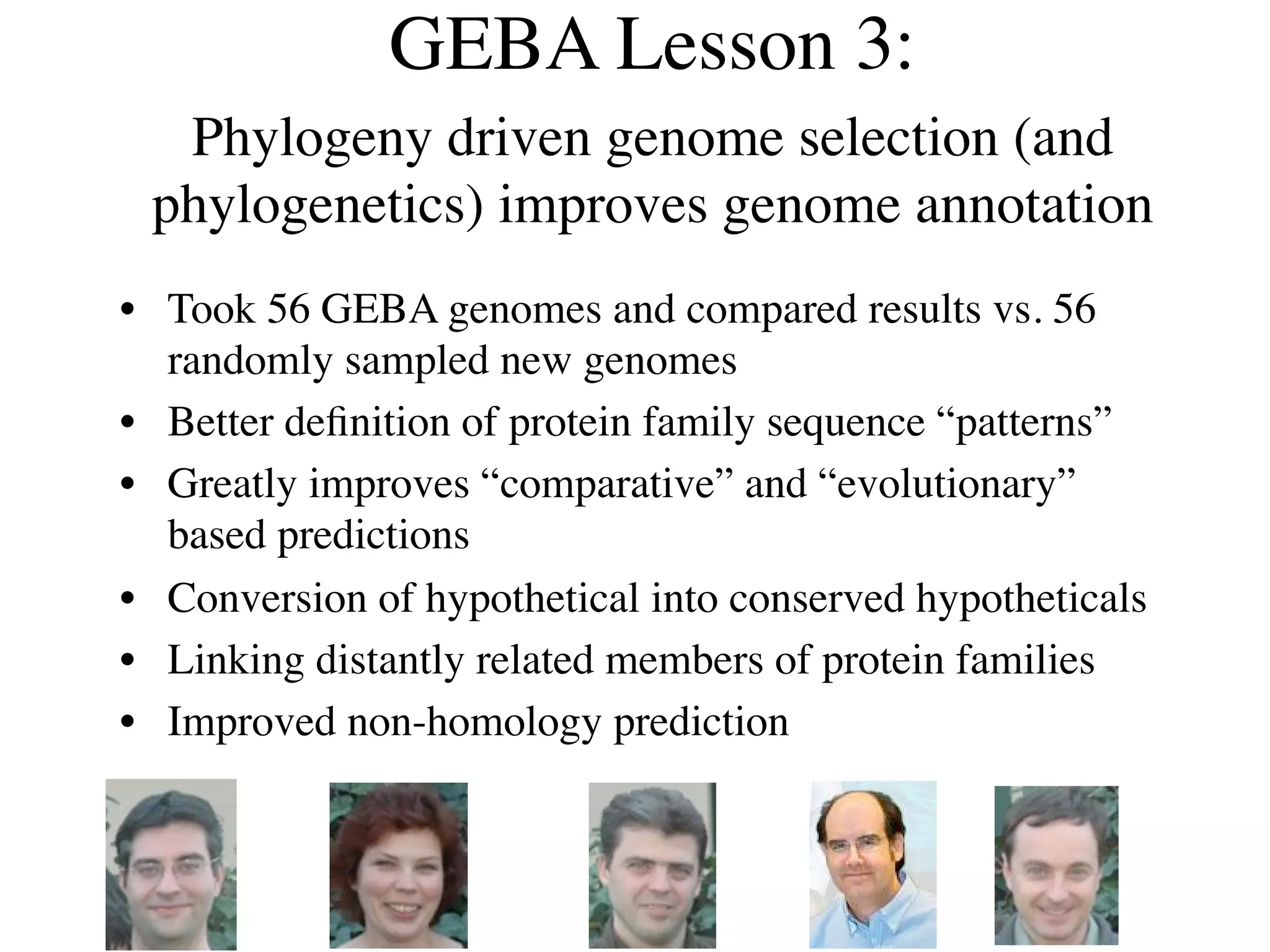 GEBA Lesson 3:
  Phylogeny driven genome selection (and
 phylogenetics) improves genome annotation
• Took 56 GEBA genomes and compared results vs. 56
  randomly sampled new genomes
• Better deﬁnition of protein family sequence “patterns”
• Greatly improves “comparative” and “evolutionary”
  based predictions
• Conversion of hypothetical into conserved hypotheticals
• Linking distantly related members of protein families
• Improved non-homology prediction
 