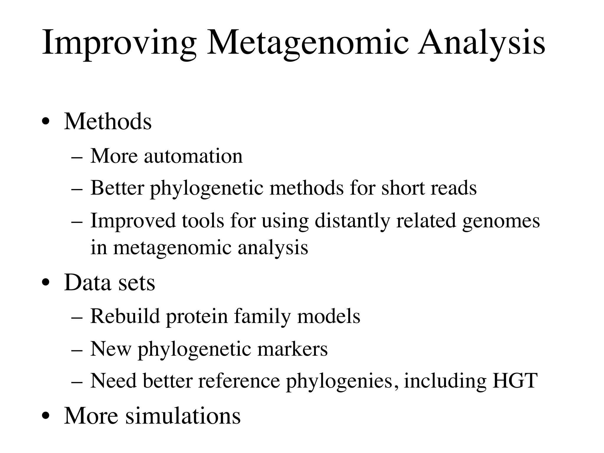 Improving Metagenomic Analysis

• Methods
  – More automation
  – Better phylogenetic methods for short reads
  – Improved tools for using distantly related genomes
    in metagenomic analysis
• Data sets
  – Rebuild protein family models
  – New phylogenetic markers
  – Need better reference phylogenies, including HGT
• More simulations
 