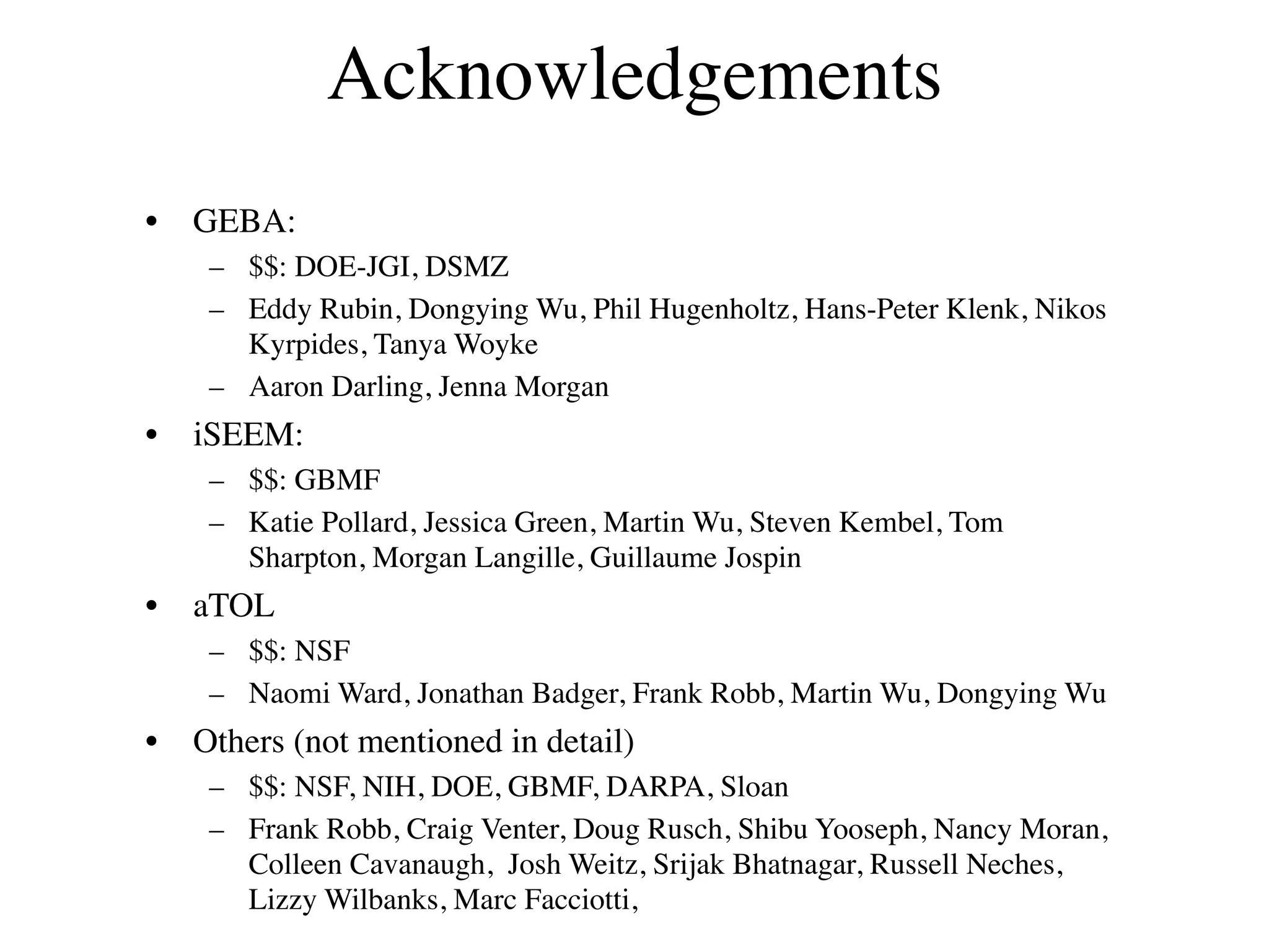 Acknowledgements
•   GEBA:
     – $$: DOE-JGI, DSMZ
     – Eddy Rubin, Dongying Wu, Phil Hugenholtz, Hans-Peter Klenk, Nikos
       Kyrpides, Tanya Woyke
     – Aaron Darling, Jenna Morgan
•   iSEEM:
     – $$: GBMF
     – Katie Pollard, Jessica Green, Martin Wu, Steven Kembel, Tom
       Sharpton, Morgan Langille, Guillaume Jospin
•   aTOL
     – $$: NSF
     – Naomi Ward, Jonathan Badger, Frank Robb, Martin Wu, Dongying Wu
•   Others (not mentioned in detail)
     – $$: NSF, NIH, DOE, GBMF, DARPA, Sloan
     – Frank Robb, Craig Venter, Doug Rusch, Shibu Yooseph, Nancy Moran,
       Colleen Cavanaugh, Josh Weitz, Srijak Bhatnagar, Russell Neches,
       Lizzy Wilbanks, Marc Facciotti,
 